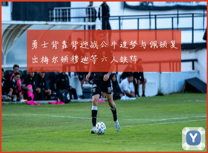 勇士背靠背迎战公牛追梦与佩顿复出梅尔顿穆迪等六人缺阵