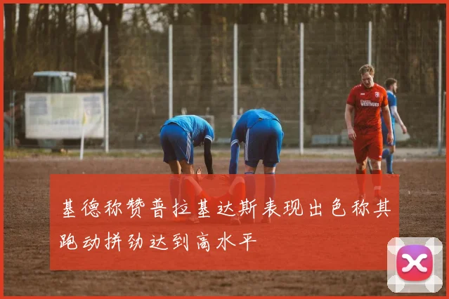 基德称赞普拉基达斯表现出色称其跑动拼劲达到高水平