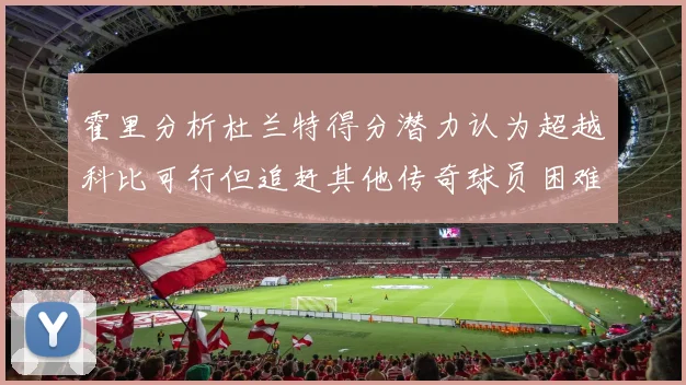 霍里分析杜兰特得分潜力认为超越科比可行但追赶其他传奇球员困难重重