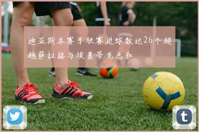 迪亚斯本赛季联赛进球数达26个超越萨拉赫与埃基蒂克总和