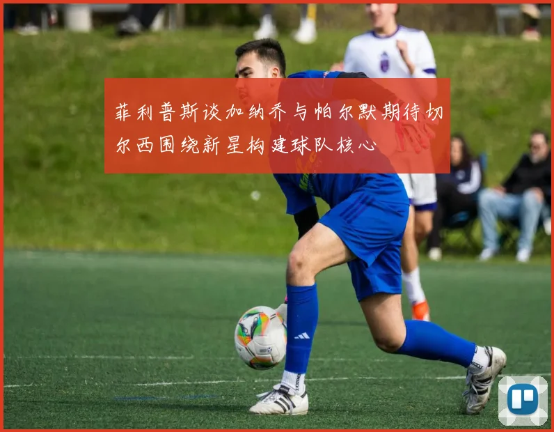 菲利普斯谈加纳乔与帕尔默期待切尔西围绕新星构建球队核心