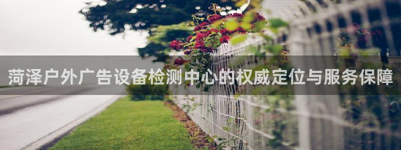 杏宇平台代理怎么样可靠吗：菏泽户外广告设备检测中心的权威定位与服务保障