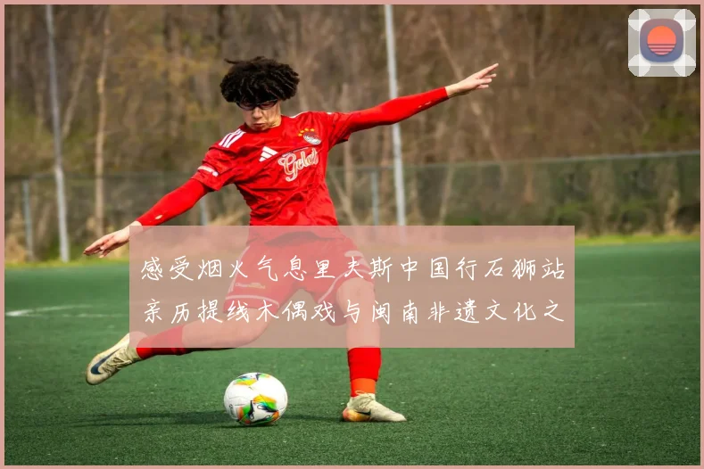 感受烟火气息里夫斯中国行石狮站亲历提线木偶戏与闽南非遗文化之美