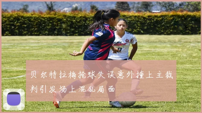 贝尔特拉梅抢球失误意外撞上主裁判引发场上混乱局面