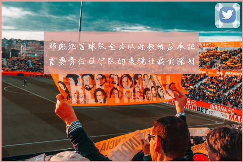 邱彪坦言球队全力以赴教练应承担首要责任辽宁队的表现让我们深刻反思