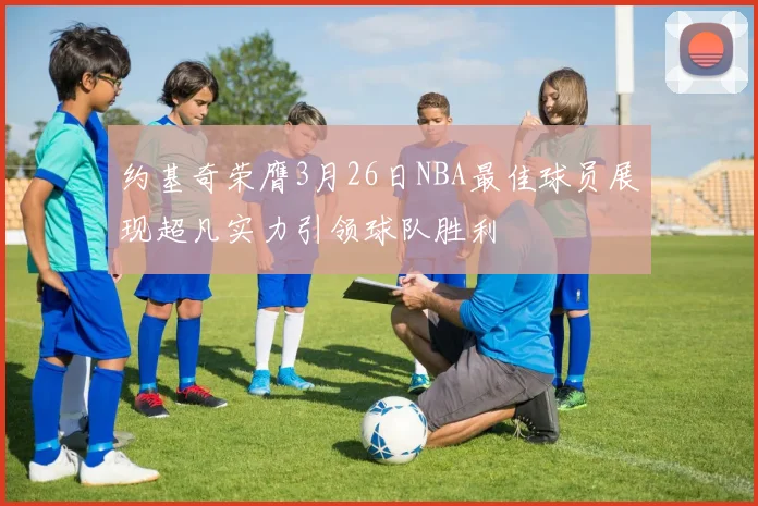 约基奇荣膺3月26日NBA最佳球员展现超凡实力引领球队胜利