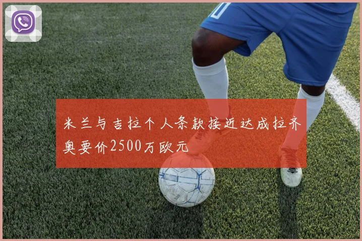 米兰与吉拉个人条款接近达成拉齐奥要价2500万欧元