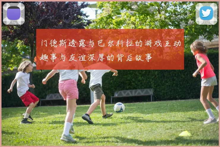 门德斯透露与巴尔科拉的游戏互动趣事与友谊深厚的背后故事