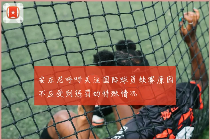 安东尼呼吁关注国际球员缺赛原因不应受到惩罚的特殊情况