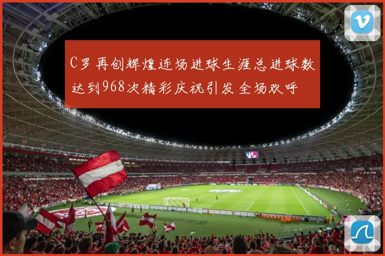 C罗再创辉煌连场进球生涯总进球数达到968次精彩庆祝引发全场欢呼