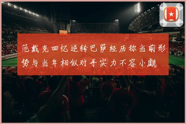 范戴克回忆逆转巴萨经历称当前形势与当年相似对手实力不容小觑