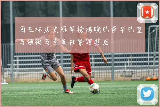 国王杯历史冠军榜揭晓巴萨毕巴皇马领衔马竞皇社紧随其后