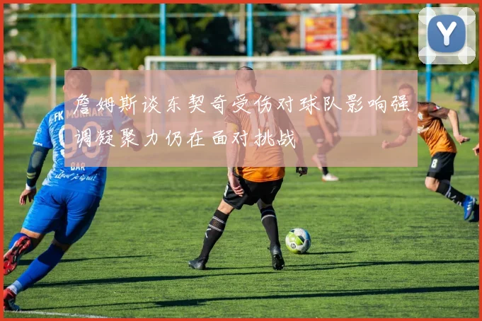 詹姆斯谈东契奇受伤对球队影响强调凝聚力仍在面对挑战