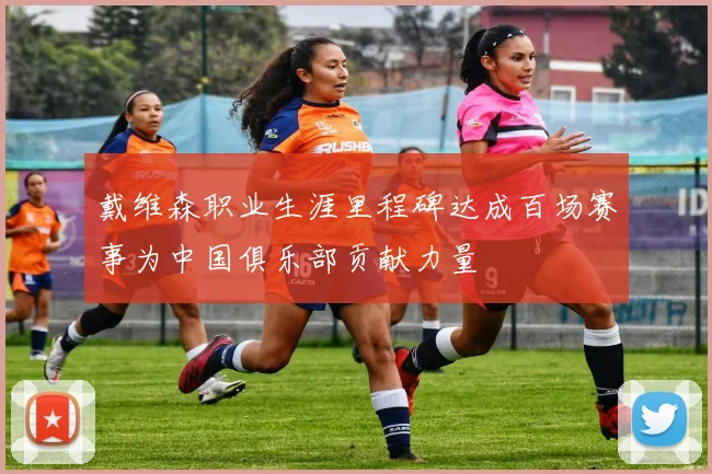 戴维森职业生涯里程碑达成百场赛事为中国俱乐部贡献力量