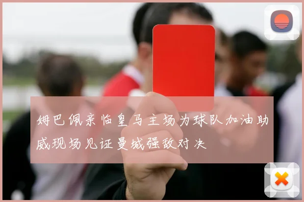 姆巴佩亲临皇马主场为球队加油助威现场见证曼城强敌对决