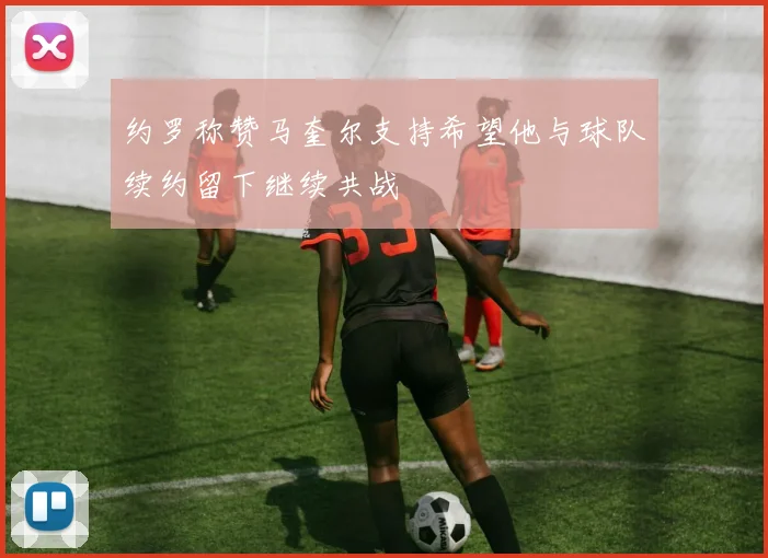 约罗称赞马奎尔支持希望他与球队续约留下继续共战