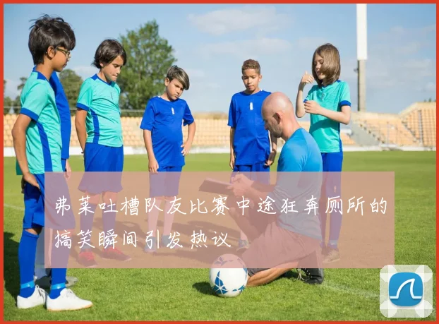 弗莱吐槽队友比赛中途狂奔厕所的搞笑瞬间引发热议