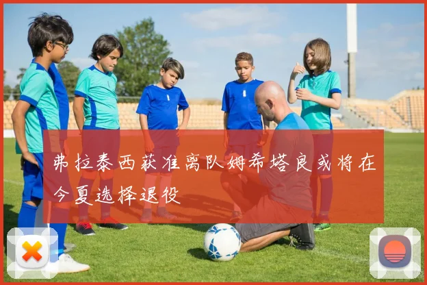 弗拉泰西获准离队姆希塔良或将在今夏选择退役