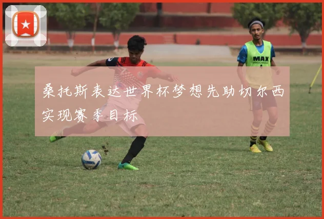 桑托斯表达世界杯梦想先助切尔西实现赛季目标