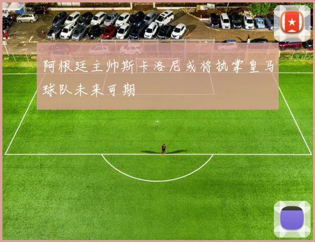 阿根廷主帅斯卡洛尼或将执掌皇马球队未来可期