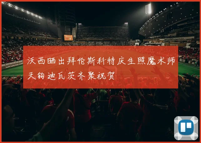 沃西晒出拜伦斯科特庆生照魔术师天钩迪瓦茨齐聚祝贺
