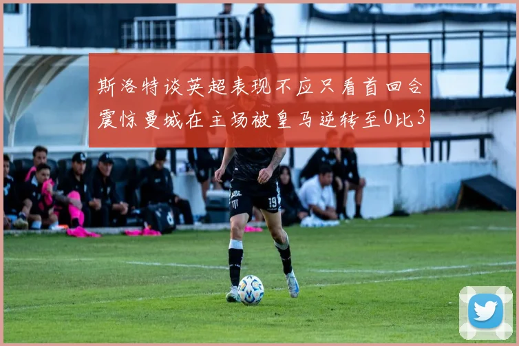 斯洛特谈英超表现不应只看首回合震惊曼城在主场被皇马逆转至0比3
