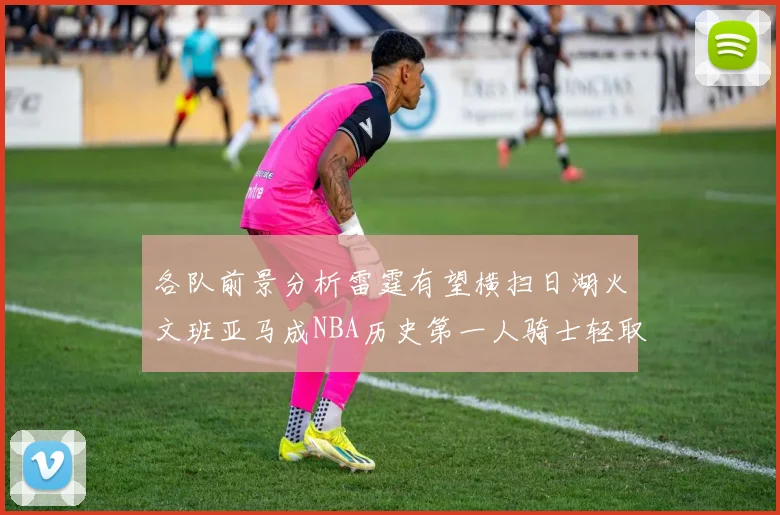 各队前景分析雷霆有望横扫日湖火文班亚马成NBA历史第一人骑士轻取猛龙
