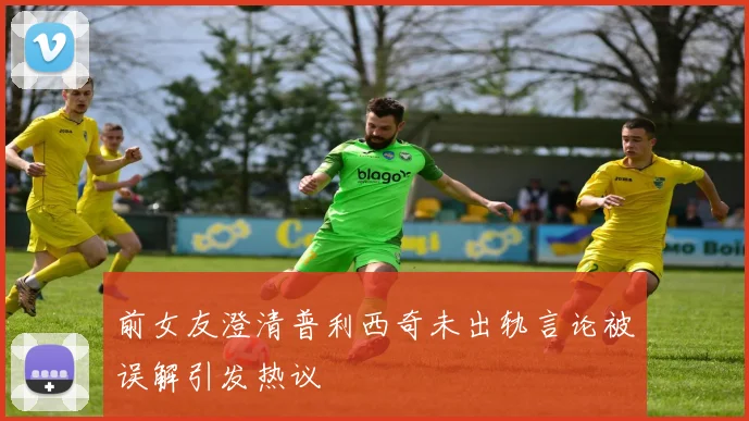 前女友澄清普利西奇未出轨言论被误解引发热议