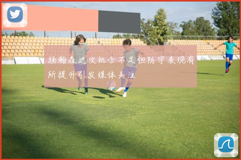 杨瀚森进攻机会不足但防守表现有所提升引发媒体关注