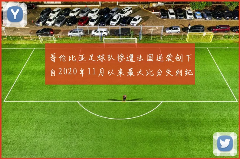 哥伦比亚足球队惨遭法国逆袭创下自2020年11月以来最大比分失利纪录